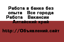 Работа в банке без опыта - Все города Работа » Вакансии   . Алтайский край